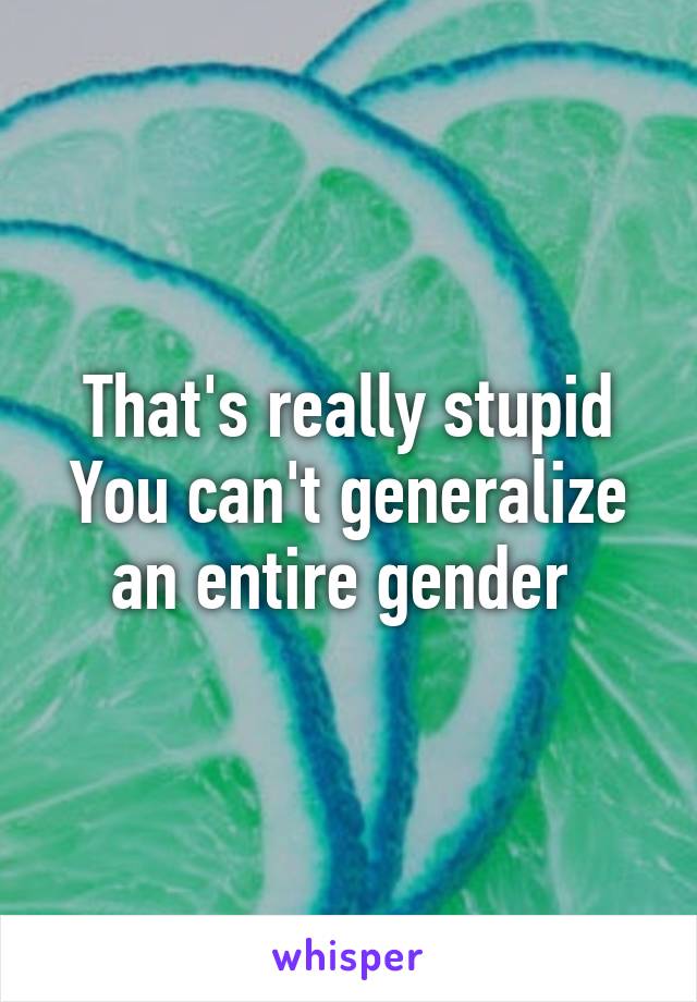 That's really stupid
You can't generalize an entire gender 