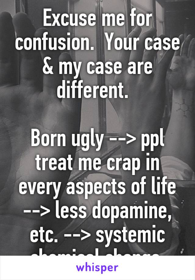 Excuse me for confusion.  Your case & my case are different.  

Born ugly --> ppl treat me crap in every aspects of life --> less dopamine, etc. --> systemic chemical change.