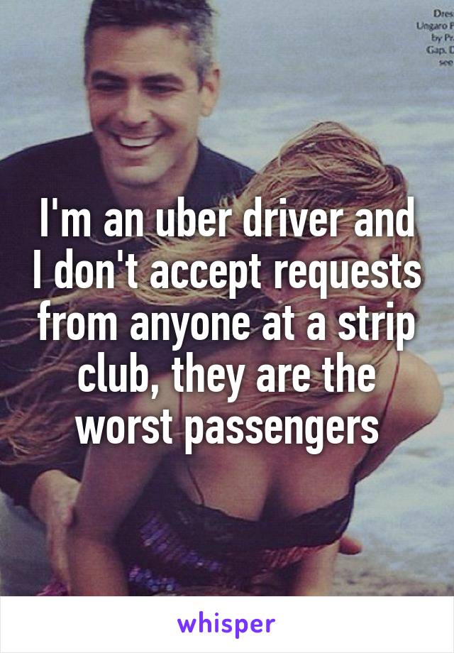I'm an uber driver and I don't accept requests from anyone at a strip club, they are the worst passengers