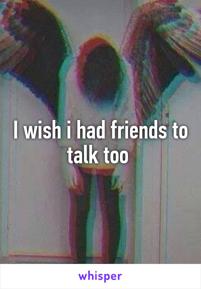 I wish i had friends to talk too 