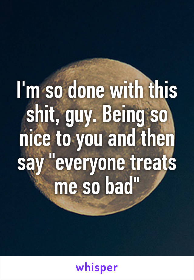 I'm so done with this shit, guy. Being so nice to you and then say "everyone treats me so bad"