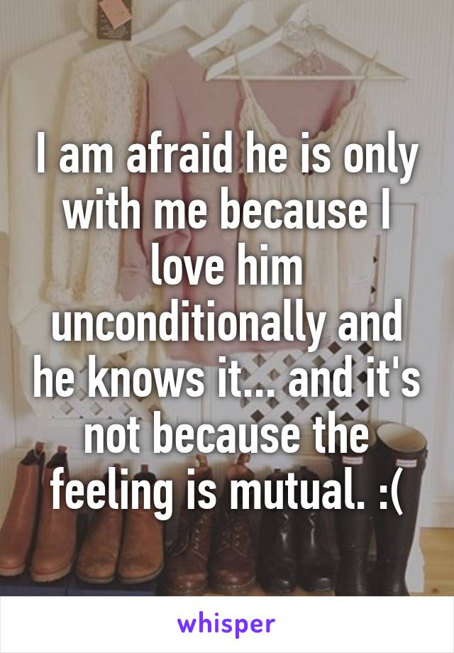 I am afraid he is only with me because I love him unconditionally and he knows it... and it's not because the feeling is mutual. :(