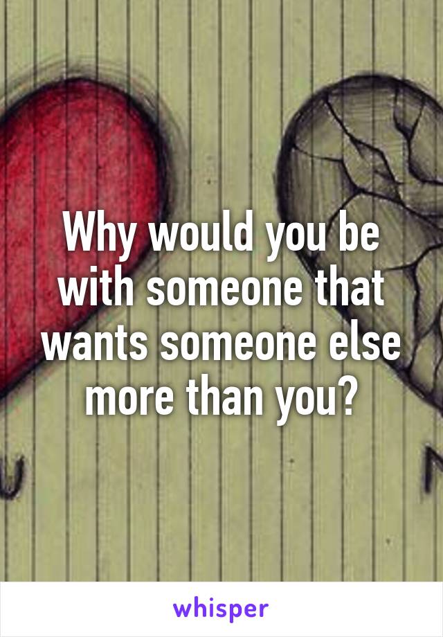 Why would you be with someone that wants someone else more than you?