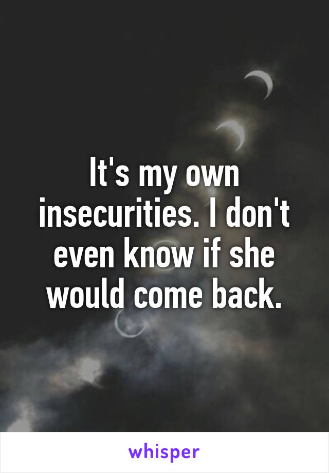 It's my own insecurities. I don't even know if she would come back.