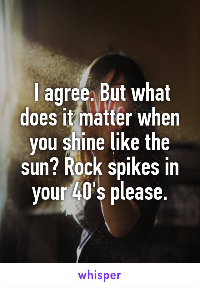  I agree. But what does it matter when you shine like the sun? Rock spikes in your 40's please.