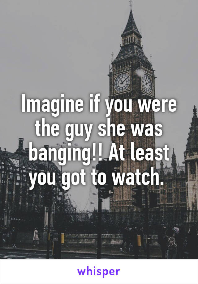 Imagine if you were the guy she was banging!! At least you got to watch. 