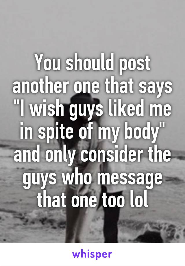 You should post another one that says "I wish guys liked me in spite of my body" and only consider the guys who message that one too lol