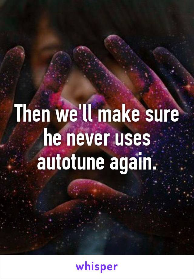 Then we'll make sure he never uses autotune again.