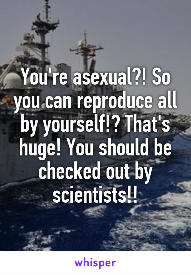 You're asexual?! So you can reproduce all by yourself!? That's huge! You should be checked out by scientists!!