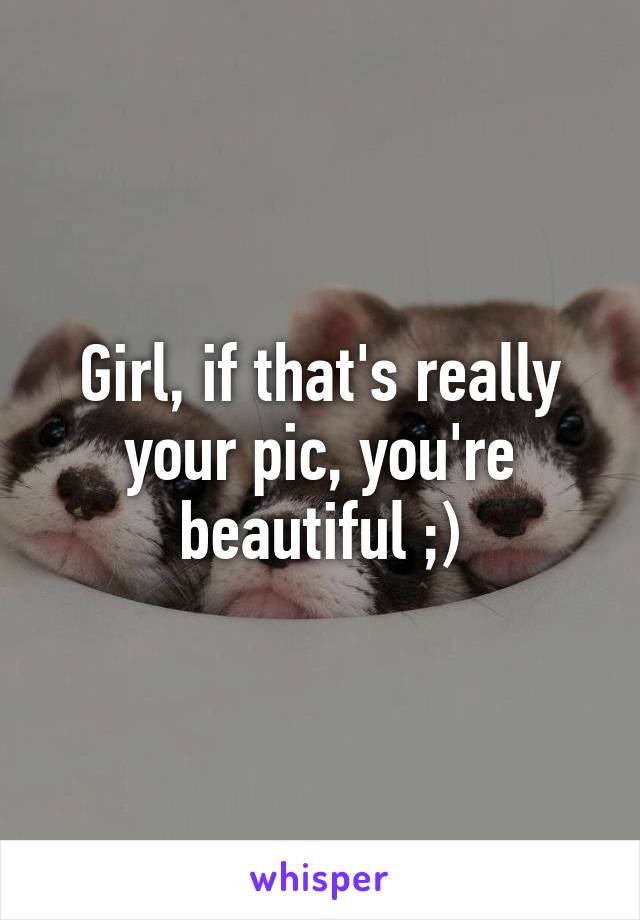 Girl, if that's really your pic, you're beautiful ;)