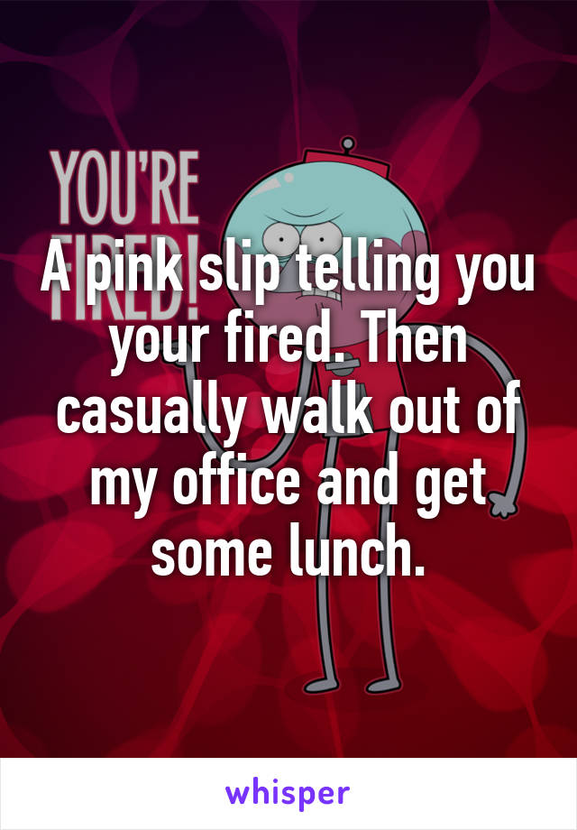 A pink slip telling you your fired. Then casually walk out of my office and get some lunch.
