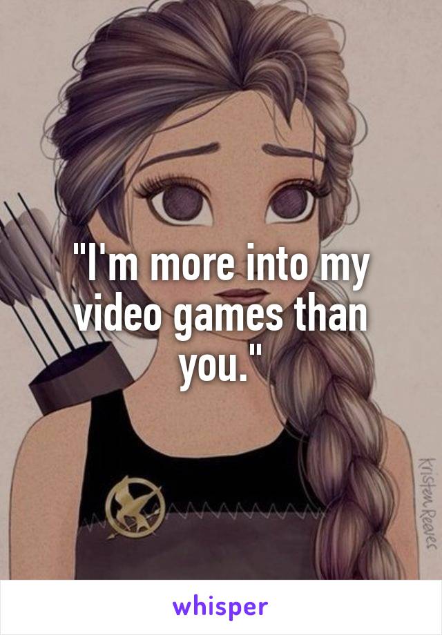"I'm more into my video games than you."