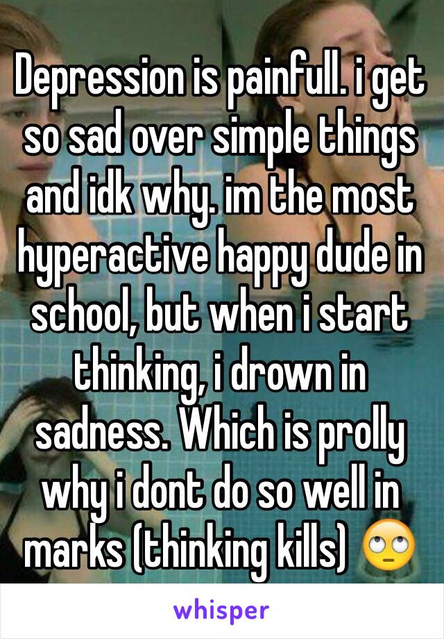 Depression is painfull. i get so sad over simple things and idk why. im the most hyperactive happy dude in school, but when i start thinking, i drown in sadness. Which is prolly why i dont do so well in marks (thinking kills) 🙄