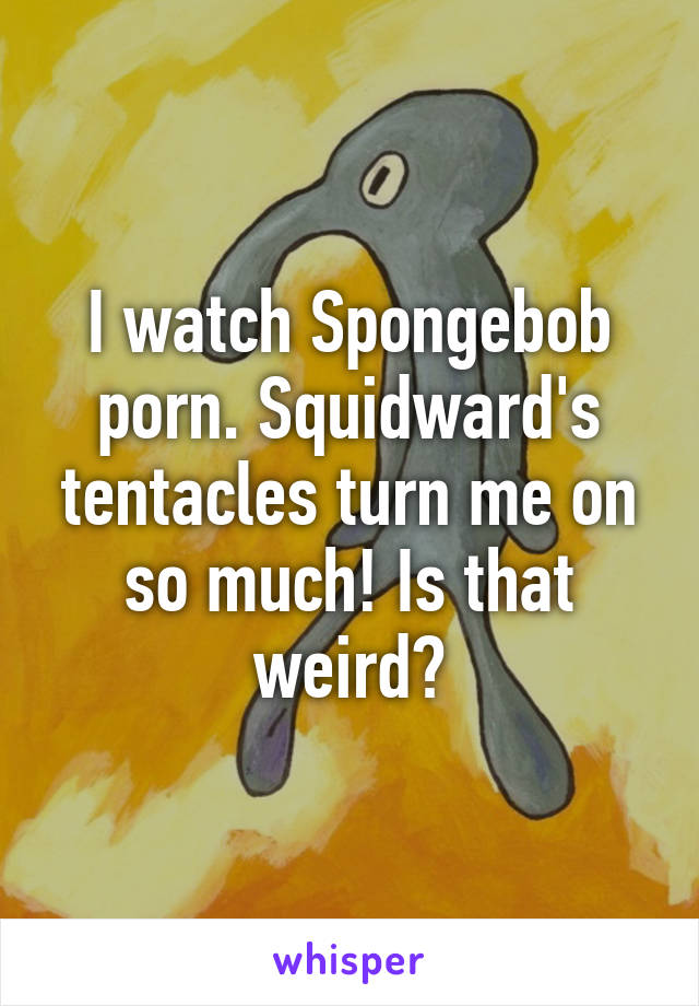 I watch Spongebob porn. Squidward's tentacles turn me on so much! Is that weird?