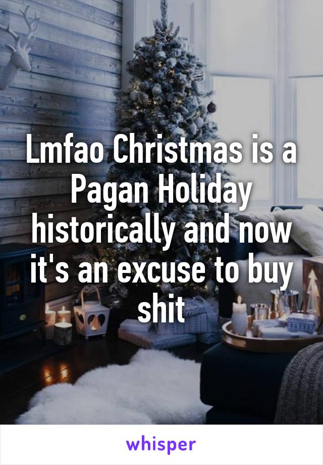 Lmfao Christmas is a Pagan Holiday historically and now it's an excuse to buy shit