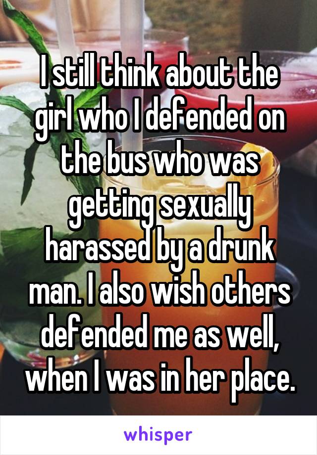 I still think about the girl who I defended on the bus who was getting sexually harassed by a drunk man. I also wish others defended me as well, when I was in her place.