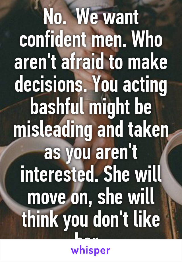 No.  We want confident men. Who aren't afraid to make decisions. You acting bashful might be misleading and taken as you aren't interested. She will move on, she will think you don't like her. 