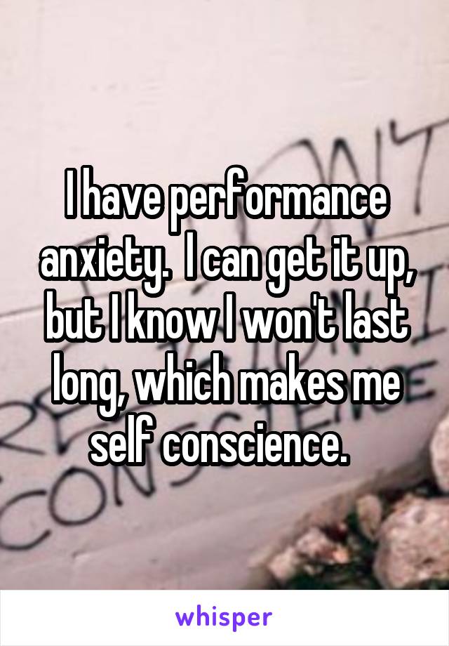 I have performance anxiety.  I can get it up, but I know I won't last long, which makes me self conscience.  