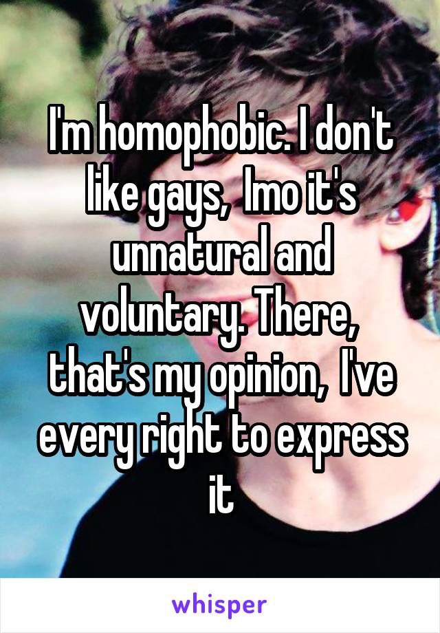 I'm homophobic. I don't like gays,  Imo it's unnatural and voluntary. There,  that's my opinion,  I've every right to express it