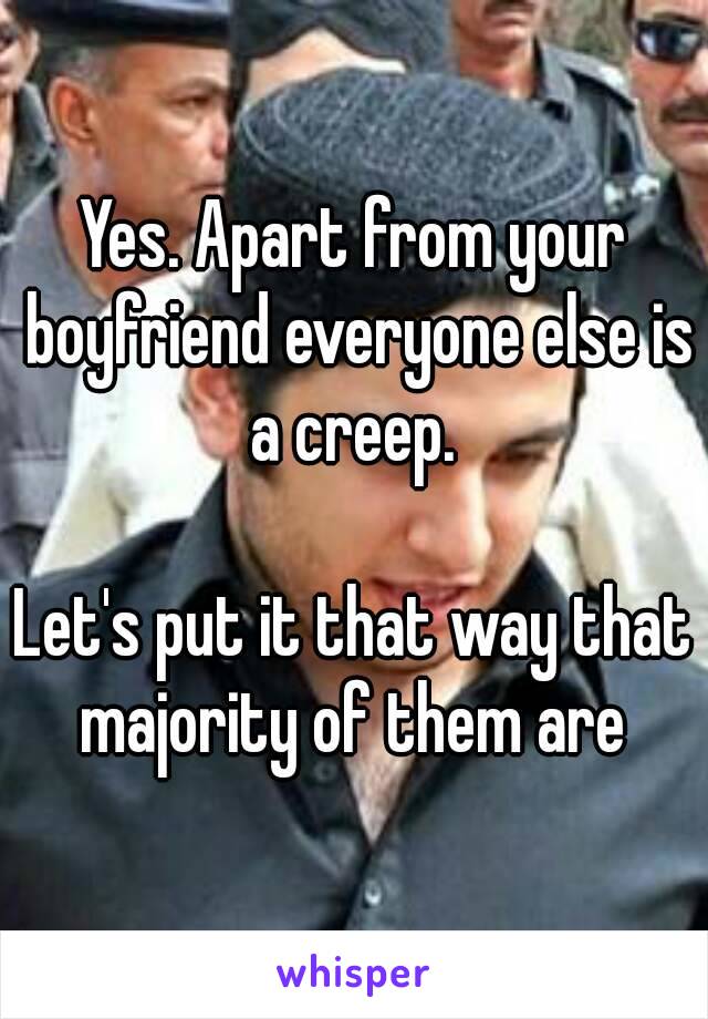 Yes. Apart from your boyfriend everyone else is a creep. 

Let's put it that way that majority of them are 