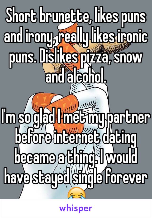Short brunette, likes puns and irony, really likes ironic puns. Dislikes pizza, snow and alcohol. 

I'm so glad I met my partner before internet dating became a thing. I would have stayed single forever 😂