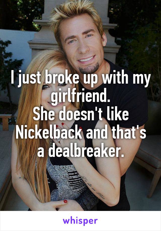 I just broke up with my girlfriend.
She doesn't like Nickelback and that's a dealbreaker.