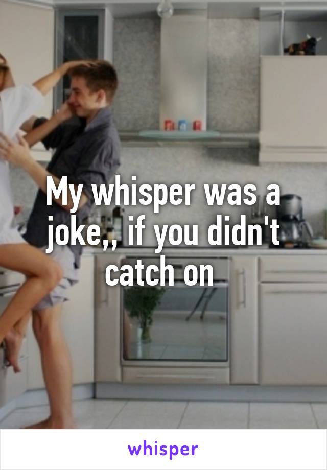 My whisper was a joke,, if you didn't catch on 