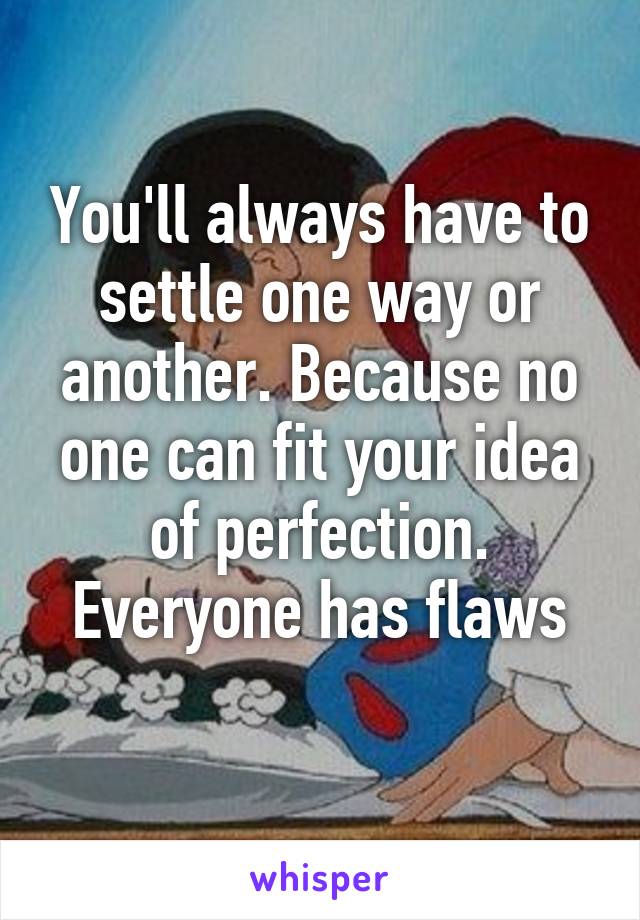 You'll always have to settle one way or another. Because no one can fit your idea of perfection. Everyone has flaws
