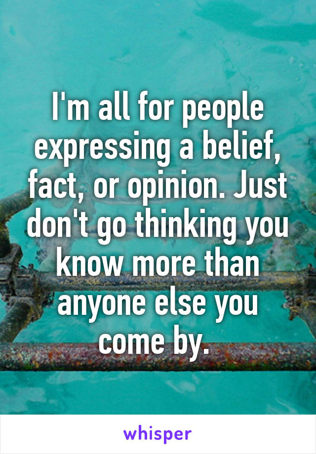 I'm all for people expressing a belief, fact, or opinion. Just don't go thinking you know more than anyone else you come by. 