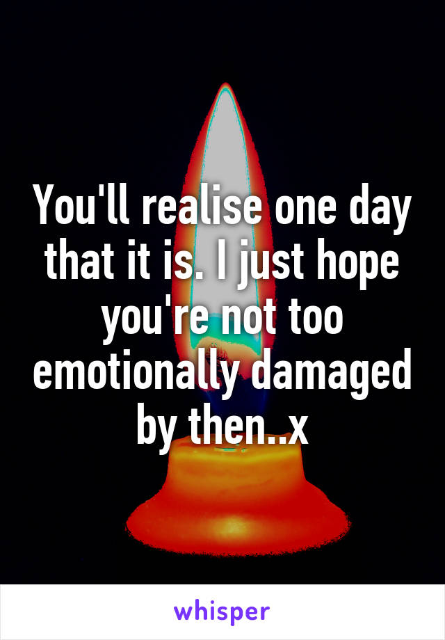 You'll realise one day that it is. I just hope you're not too emotionally damaged by then..x