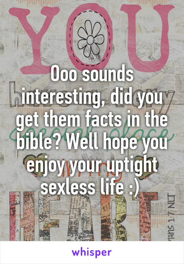 Ooo sounds interesting, did you get them facts in the bible? Well hope you enjoy your uptight sexless life :) 