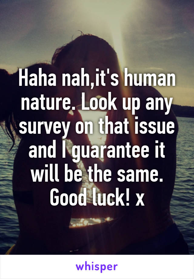 Haha nah,it's human nature. Look up any survey on that issue and I guarantee it will be the same. Good luck! x