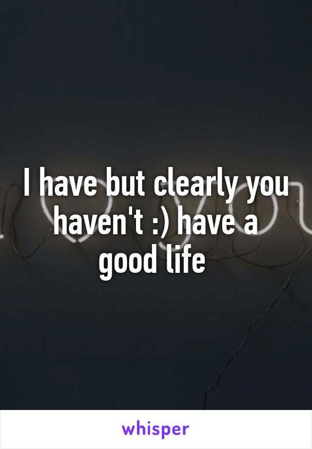 I have but clearly you haven't :) have a good life 