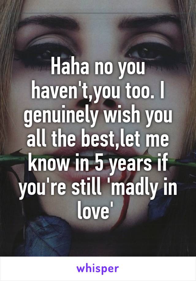 Haha no you haven't,you too. I genuinely wish you all the best,let me know in 5 years if you're still 'madly in love' 