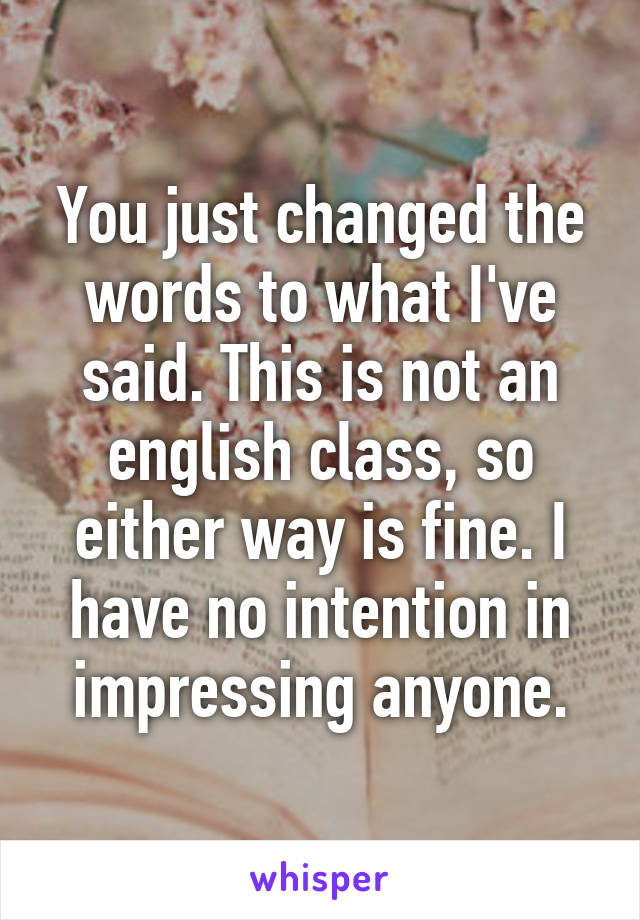 You just changed the words to what I've said. This is not an english class, so either way is fine. I have no intention in impressing anyone.