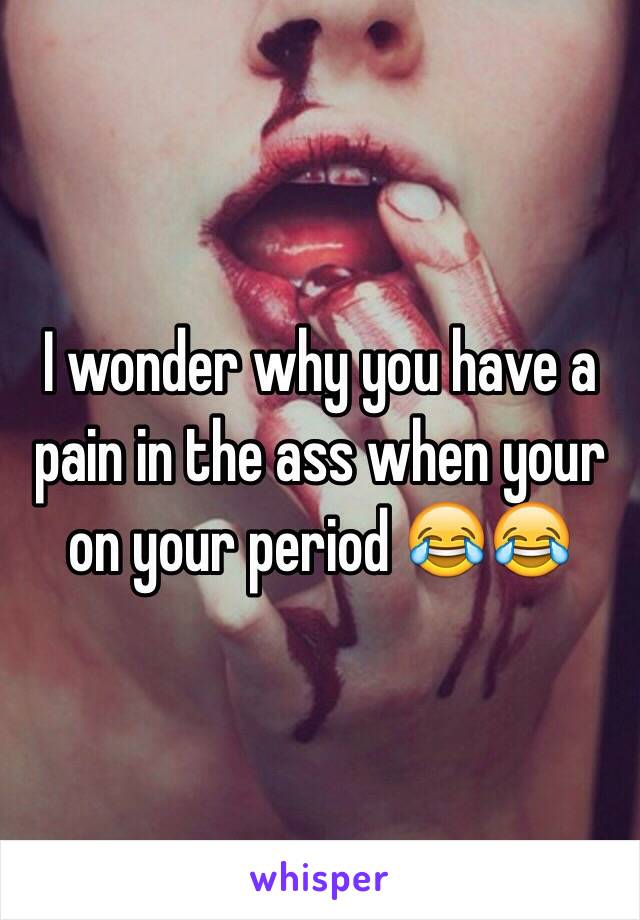 I wonder why you have a pain in the ass when your on your period 😂😂