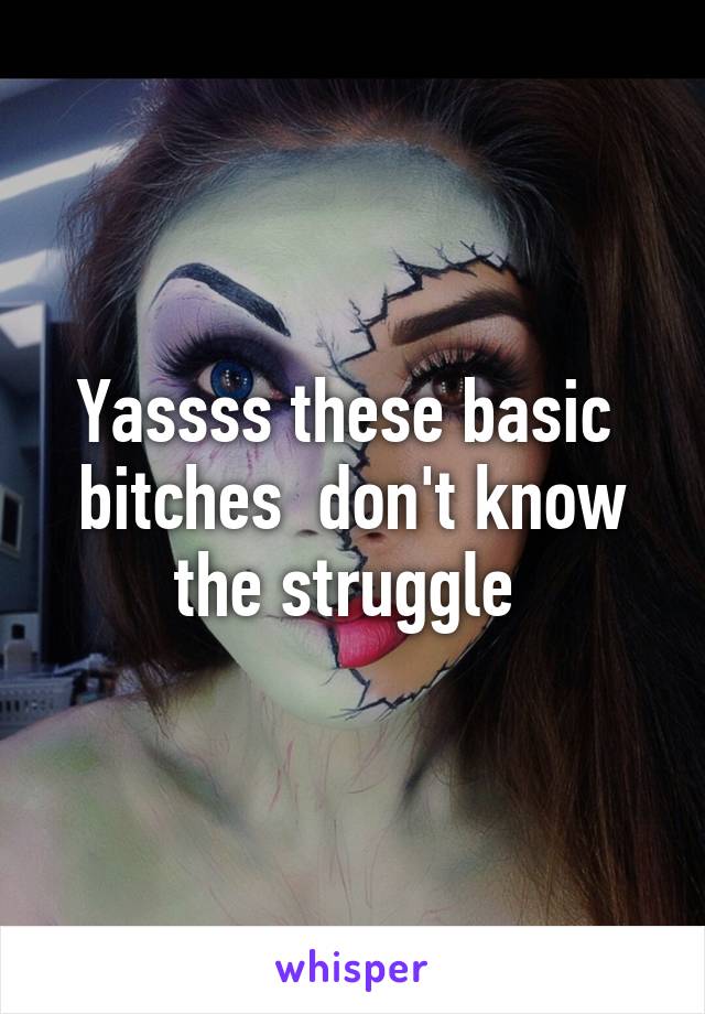 Yassss these basic  bitches  don't know the struggle 
