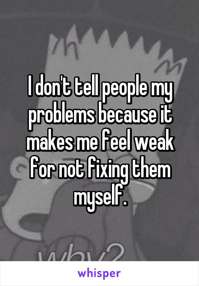 I don't tell people my problems because it makes me feel weak for not fixing them myself.