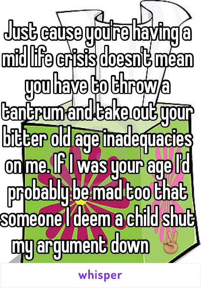 Just cause you're having a mid life crisis doesn't mean you have to throw a tantrum and take out your bitter old age inadequacies on me. If I was your age I'd probably be mad too that someone I deem a child shut my argument down  ✌🏽️