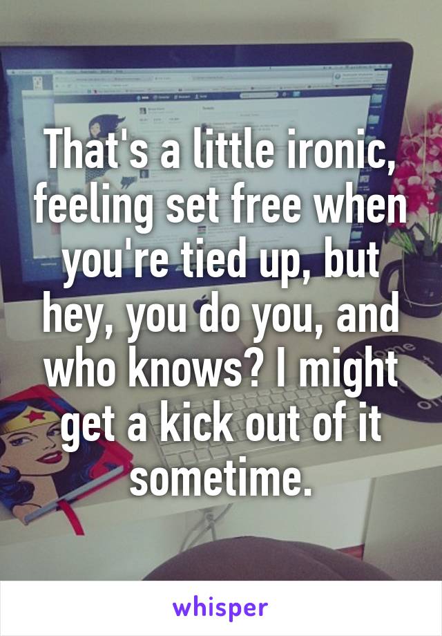 That's a little ironic, feeling set free when you're tied up, but hey, you do you, and who knows? I might get a kick out of it sometime.