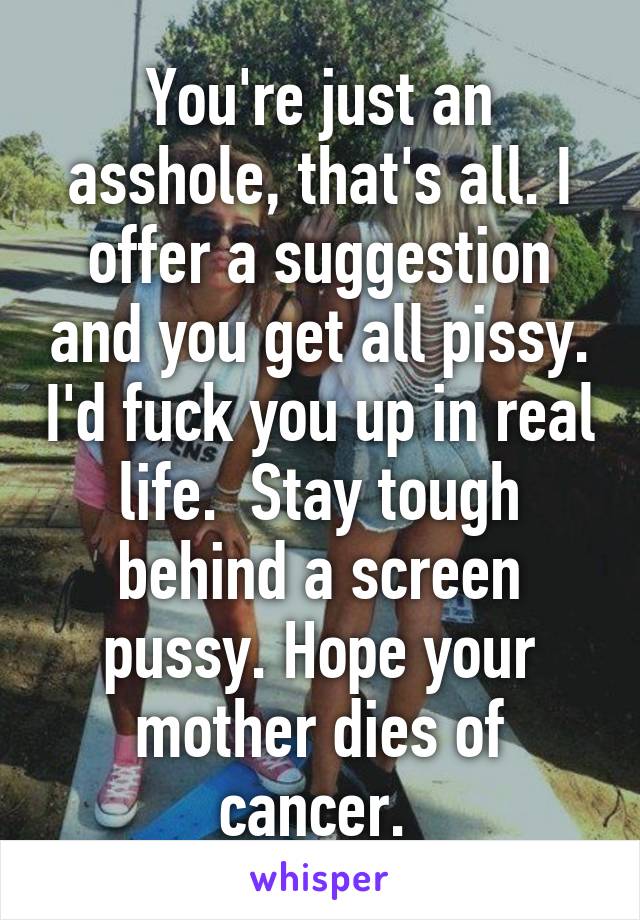 You're just an asshole, that's all. I offer a suggestion and you get all pissy. I'd fuck you up in real life.  Stay tough behind a screen pussy. Hope your mother dies of cancer. 