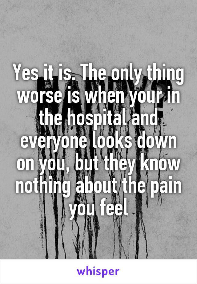 Yes it is. The only thing worse is when your in the hospital and everyone looks down on you, but they know nothing about the pain you feel