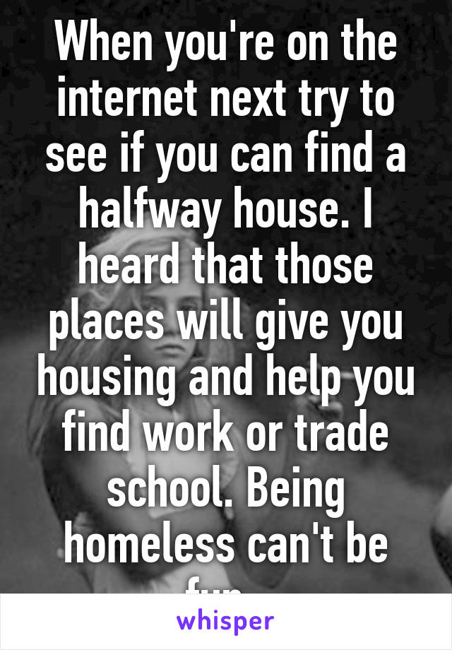 When you're on the internet next try to see if you can find a halfway house. I heard that those places will give you housing and help you find work or trade school. Being homeless can't be fun. 