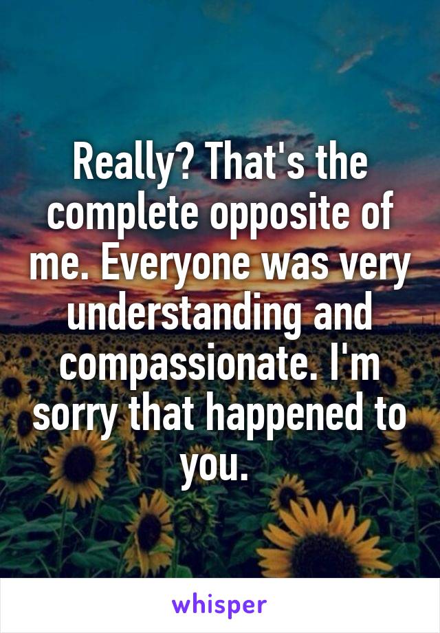 Really? That's the complete opposite of me. Everyone was very understanding and compassionate. I'm sorry that happened to you. 
