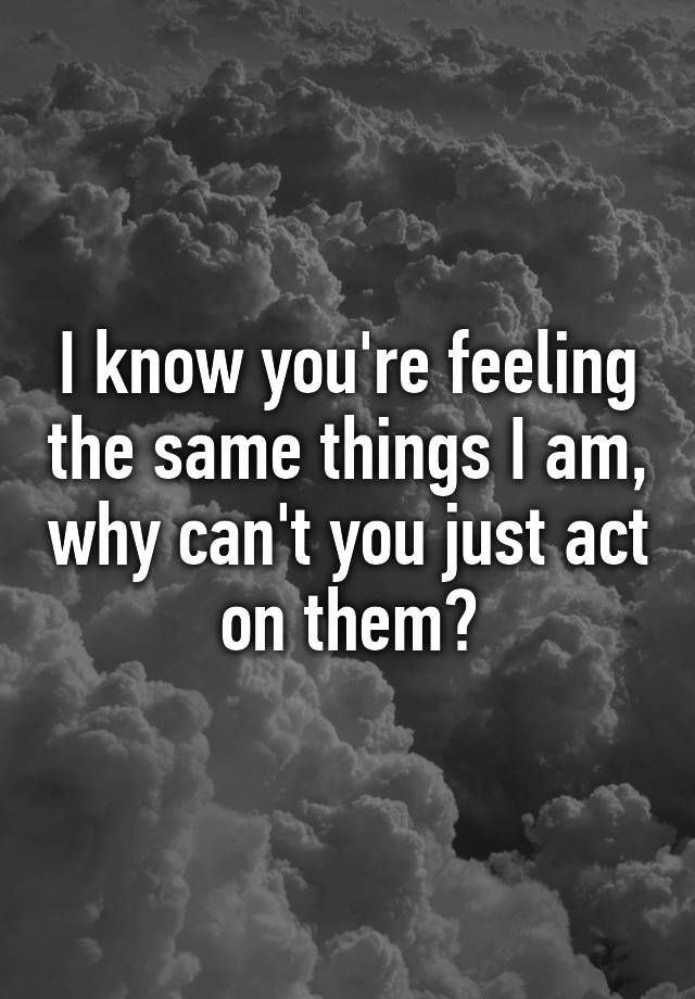 i-know-you-re-feeling-the-same-things-i-am-why-can-t-you-just-act-on-them