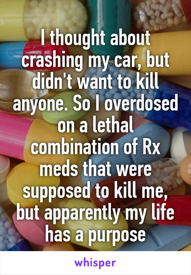 I thought about crashing my car, but didn't want to kill anyone. So I overdosed on a lethal combination of Rx meds that were supposed to kill me, but apparently my life has a purpose