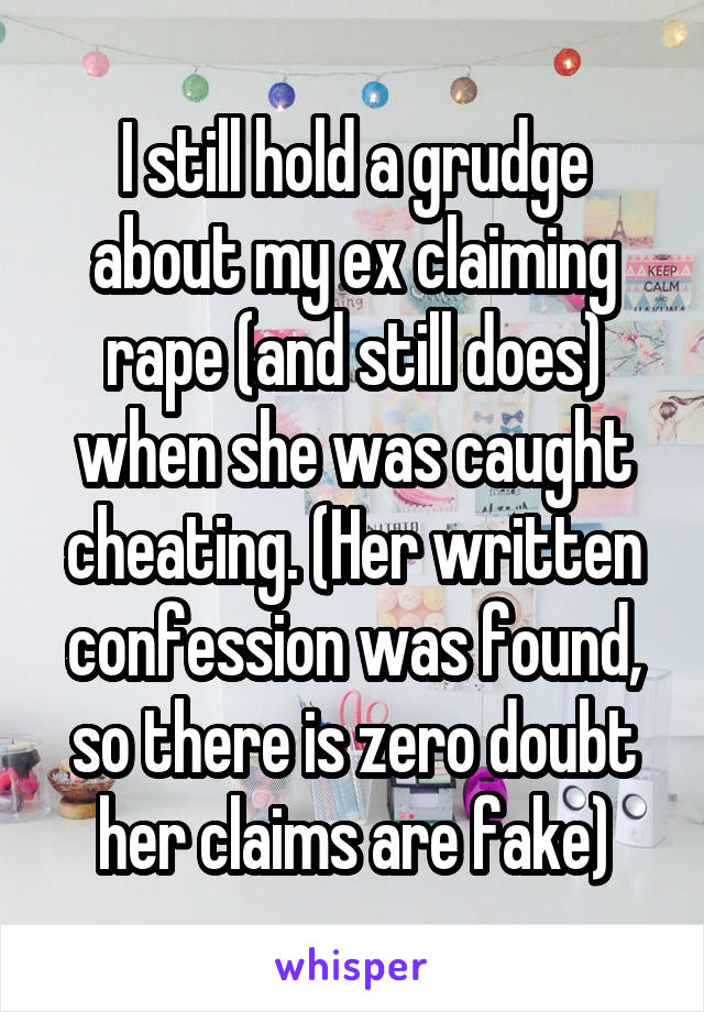 I still hold a grudge about my ex claiming rape (and still does) when she was caught cheating. (Her written confession was found, so there is zero doubt her claims are fake)