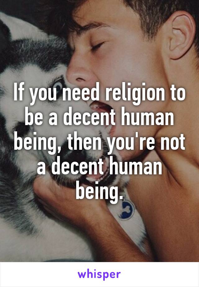 If you need religion to be a decent human being, then you're not a decent human being.