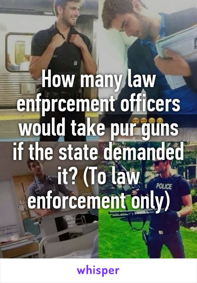 How many law enfprcement officers would take pur guns if the state demanded it? (To law enforcement only)