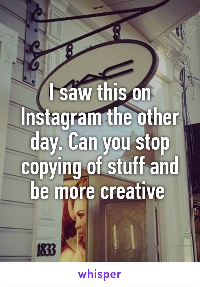 I saw this on Instagram the other day. Can you stop copying of stuff and be more creative 